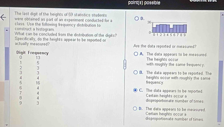 point(s) possible

The last digit of the heights of 59 statistics students
were obtained as part of an experiment conducted for a
D
class. Use the following frequency distribution to
construct a histogram.
What can be concluded from the distribution of the digits? 
Specifically, do the heights appear to be reported or
actually measured? Are the data reported or measured?
A. The data appears to be measured
The heights occur
with roughly the same frequency.
B. The data appears to be reported. The
heights occur with roughly the same
frequency
C. The data appears to be reported.
Certain heights occur a
disproportionate number of times
D. The data appears to be measured.
Certain heights occur a
disproportionate number of times