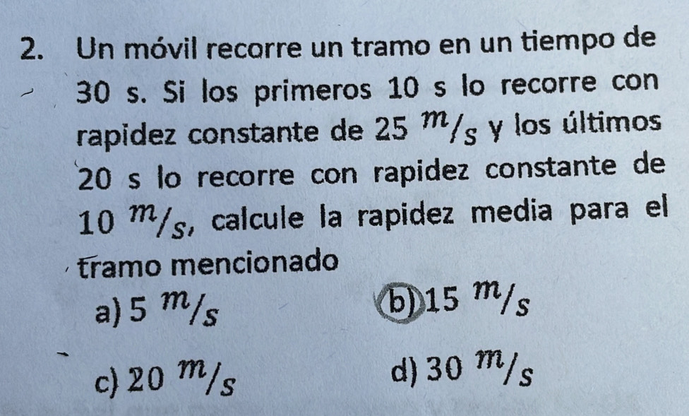 Un móvil recorre un tramo en un tiempo de
30 s. Si los primeros 10 s lo recorre con
rapidez constante de 25 m/g y los últimos
20 s lo recorre con rapidez constante de
10 m/ʒ, calcule la rapidez media para el
tramo mencionado
a) 5 m/s b) 15 m/s
c) 20 m/s d) 30 m/s