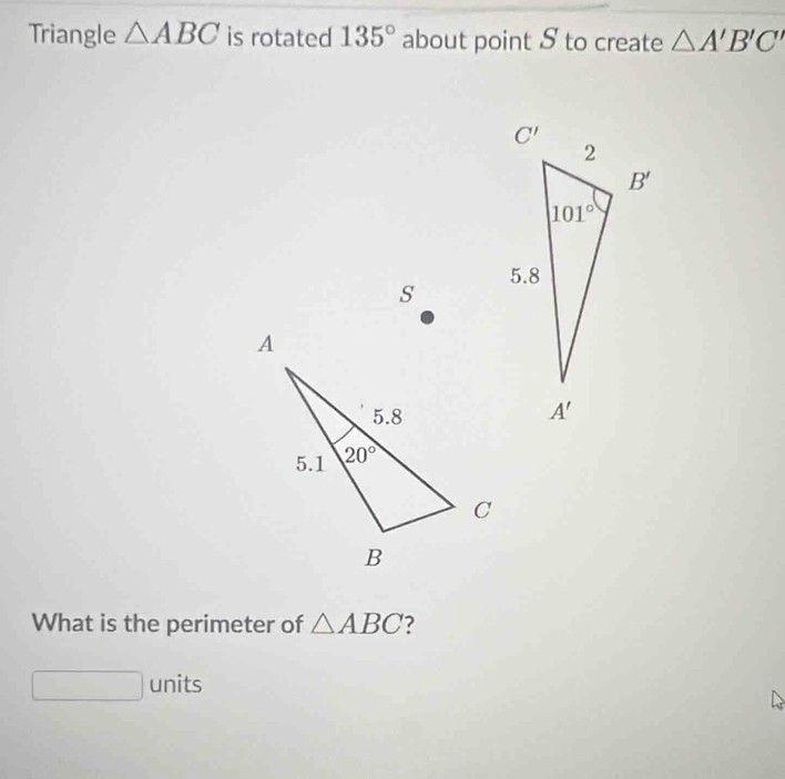 Triangle △ ABC is rotated 135° about point S to create △ A'B'C'
s
What is the perimeter of △ ABC
units