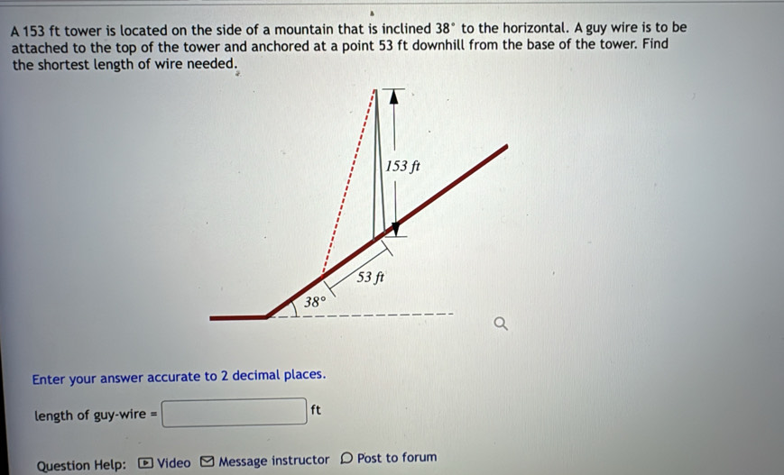 A 153 ft tower is located on the side of a mountain that is inclined 38° to the horizontal. A guy wire is to be
attached to the top of the tower and anchored at a point 53 ft downhill from the base of the tower. Find
the shortest length of wire needed.
Enter your answer accurate to 2 decimal places.
length of guy-v vire =□ ft
Question Help:  Video Message instructor D Post to forum