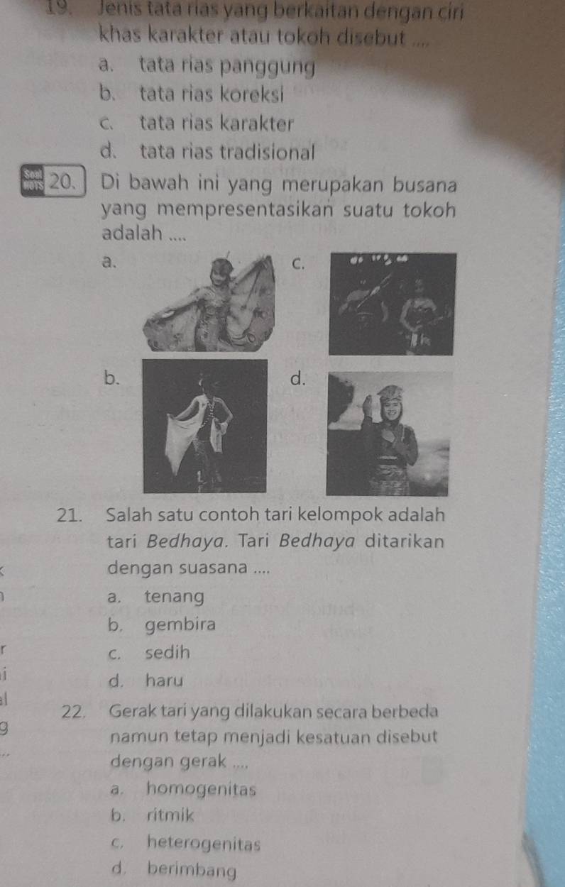 Jenis tata rías yang berkaitan dengan ciri
khas karakter atau tokoh disebut ....
a. tata rias panggung
b. tata rias koreksi
c. tata rias karakter
d. tata rias tradisional
20.] Di bawah ini yang merupakan busana
yang mempresentasikan suatu tokoh 
adalah ....
a.
C.
b.
d.
21. Salah satu contoh tari kelompok adalah
tari Bedhaya. Tari Bedhaya ditarikan
dengan suasana ....
a. tenang
b. gembira
r
c. sedih
1
d. haru

22. Gerak tari yang dilakukan secara berbeda
9
namun tetap menjadi kesatuan disebut
dengan gerak ....
a. homogenitas
b. ritmik
c. heterogenitas
d. berimbang