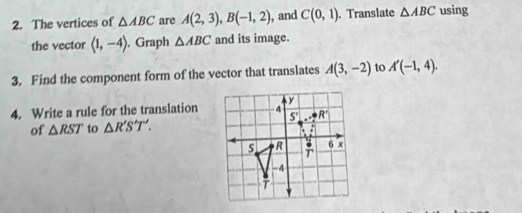 The vertices of △ ABC are A(2,3),B(-1,2) , and C(0,1). Translate △ ABC using
the vector langle 1,-4rangle. Graph △ ABC and its image.
3. Find the component form of the vector that translates A(3,-2) to A'(-1,4).
4. Write a rule for the translation
of △ RST to △ R'S'T'.