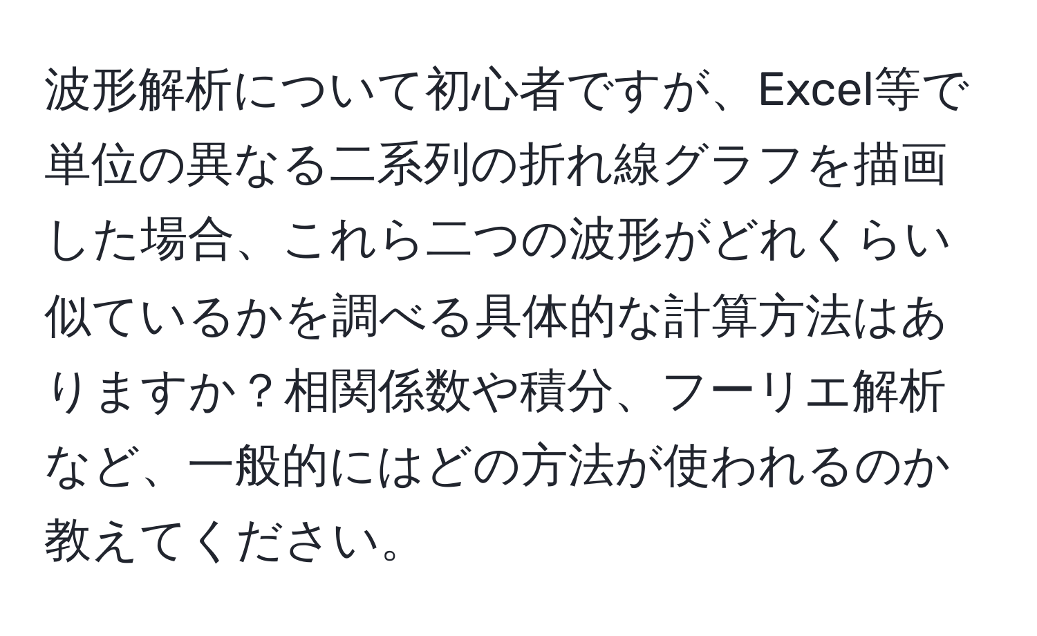 波形解析について初心者ですが、Excel等で単位の異なる二系列の折れ線グラフを描画した場合、これら二つの波形がどれくらい似ているかを調べる具体的な計算方法はありますか？相関係数や積分、フーリエ解析など、一般的にはどの方法が使われるのか教えてください。