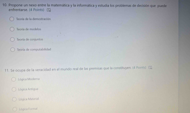 Propone un nexo entre la matemática y la informática y estudia los problemas de decisión que puede
enfrentarse. (4 Points)
Teoría de la demostración
Teoría de modelos
Teoría de conjuntos
Teoría de computabilidad
11. Se ocupa de la veracidad en el mundo real de las premisas que la constituyen. (4 Points)
Lógica Moderna
Lógica Antigua
Lógica Material
Lógica Formal