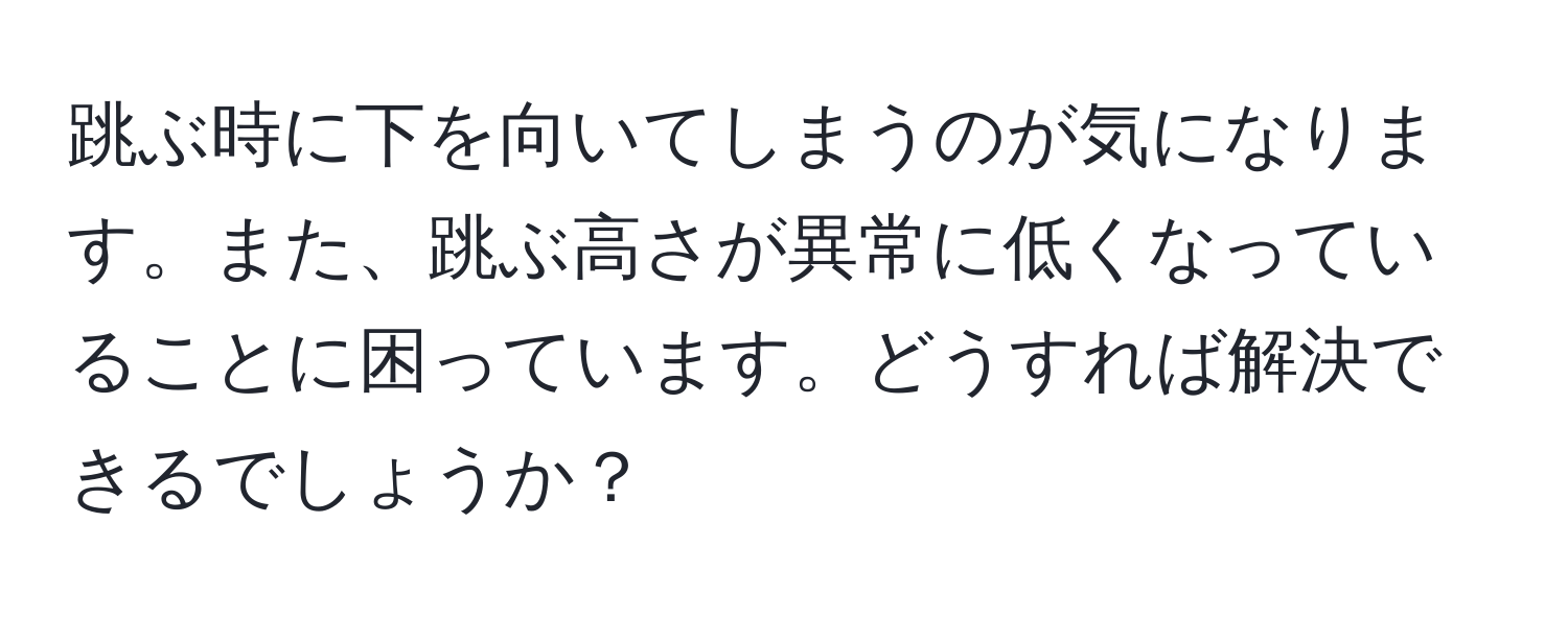 跳ぶ時に下を向いてしまうのが気になります。また、跳ぶ高さが異常に低くなっていることに困っています。どうすれば解決できるでしょうか？