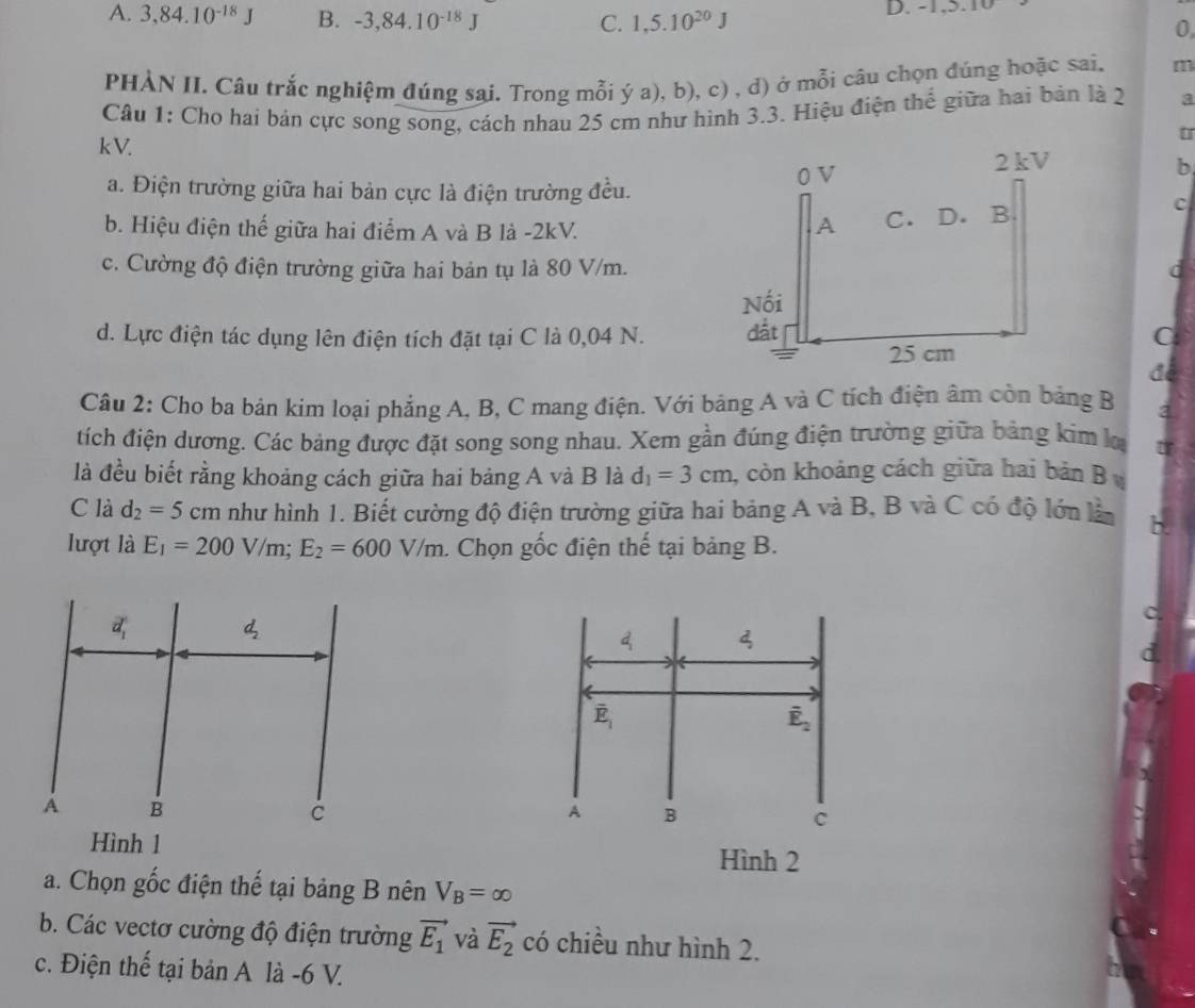 A. 3,84.10^(-18)J B. -3,84.10^(-18)J 1,5.10^(20)J D.  - 1 , .
C.
0
PHÀN II. Câu trắc nghiệm đúng sai. Trong mỗi ý a), b), c) , d) ở mỗi câu chọn đúng hoặc sai. m
Câu 1: Cho hai bản cực song song, cách nhau 25 cm như hình 3.3. Hiệu điện thể giữa hai bản là 2 a
kV.
a. Điện trường giữa hai bản cực là điện trường đều.
b
b. Hiệu điện thế giữa hai điểm A và B là -2kV.
C
c. Cường độ điện trường giữa hai bản tụ là 80 V/m.d
d. Lực điện tác dụng lên điện tích đặt tại C là 0,04 N. C
đé
Câu 2: Cho ba bản kim loại phẳng A, B, C mang điện. Với bảng A và C tích điện âm còn bảng B 2
tích điện dương. Các bảng được đặt song song nhau. Xem gần đúng điện trường giữa bảng kim l
là đều biết rằng khoảng cách giữa hai bảng A và B là d_1=3cm , còn khoảng cách giữa hai bản B 
C là d_2=5cm như hình 1. Biết cường độ điện trường giữa hai bảng A và B, B và C có độ lớn làn
lượt là E_1=200V/m;E_2=600V/m. Chọn gốc điện thế tại bảng B.
d 4
overline E_1
overline E_2
A B
c
Hình 2
a. Chọn gốc điện thế tại bảng B nên V_B=∈fty
b. Các vectơ cường độ điện trường vector E_1 và vector E_2 có chiều như hình 2.
c. Điện thế tại bản A là -6 V.