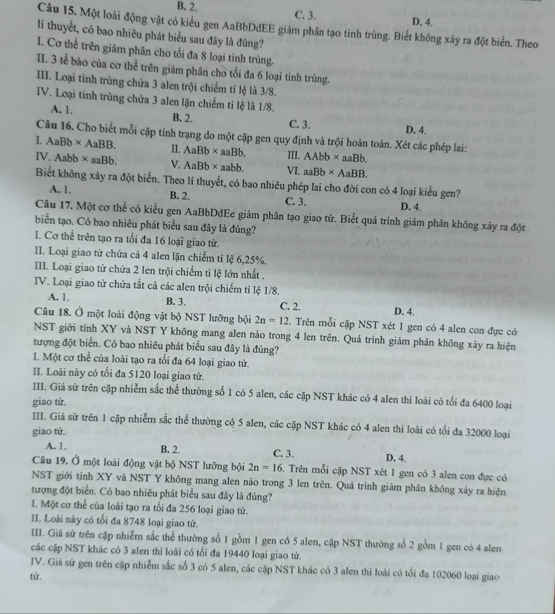 B. 2. C. 3. D. 4.
Câu 15. Một loài động vật có kiểu gen AaBbDdEE giảm phân tạo tỉnh trùng. Biết không xây ra đột biển. Theo
lí thuyết, có bao nhiêu phát biểu sau đây là đúng?
I. Cơ thể trên giảm phân cho tối đa 8 loại tinh trùng.
II. 3 tế bào của cơ thể trên giảm phân cho tối đa 6 loại tinh trùng.
III. Loại tinh trùng chứa 3 alen trội chiếm tỉ lệ là 3/8.
IV. Loại tinh trùng chứa 3 alen lặn chiếm ti lệ là 1/8.
A. 1. B. 2. C. 3.
D. 4.
Câu 16. Cho biết mỗi cặp tính trạng do một cặp gen quy định và trội hoàn toàn. Xét các phép lai:
I. AaBb* AaBB. II. AaBb* aaBb. III. . AAbb*. aaB 1 
IV. Aabb* aaBb. V. AaBb* aabb VI. aaBb* AaBB.
Biết không xảy ra đột biển. Theo lí thuyết, có bao nhiêu phép lai cho đời con có 4 loại kiểu gen?
A. 1. B. 2. C. 3.
D. 4.
Câu 17. Một cơ thể có kiểu gen AaBbDdEe giảm phân tạo giao từ. Biết quá trình giảm phân không xảy ra đột
biển tạo. Có bao nhiêu phát biểu sau đây là đúng?
I. Cơ thể trên tạo ra tối đa 16 loại giao tử.
II. Loại giao tử chứa cả 4 alen lặn chiếm tỉ lệ 6,25%.
III. Loại giao từ chứa 2 len trội chiếm tỉ lệ lớn nhất .
IV. Loại giao tử chứa tất cả các alen trội chiếm tỉ lệ 1/8.
A. 1. B. 3. C. 2. D. 4.
Câu 18. Ở một loài động vật bộ NST lưỡng bội 2n=12. Trên mỗi cặp NST xét 1 gen có 4 alen con đực có
NST giới tính XY và NST Y không mang alen nào trong 4 len trên. Quá trình giảm phân không xảy ra hiện
tượng đột biển. Có bao nhiêu phát biểu sau đây là đúng?
I. Một cơ thể của loài tạo ra tối đa 64 loại giao tử.
II. Loài này có tối đa 5120 loại giao tử.
III. Giả sử trên cặp nhiễm sắc thể thường số 1 có 5 alen, các cặp NST khác có 4 alen thì loài có tối đa 6400 loại
giao tử.
III. Giả sử trên 1 cặp nhiễm sắc thể thường có 5 alen, các cặp NST khác có 4 alen thì loài có tối đa 32000 loại
giao tử.
A. 1. B. 2. C. 3. D. 4.
Câu 19. Ở một loài động vật bộ NST lưỡng bội 2n=16. Trên mỗi cặp NST xét 1 gen có 3 alen con đực có
NST giới tính XY và NST Y không mang alen nào trong 3 len trên. Quá trình giảm phân không xảy ra hiện
tượng đột biến. Có bao nhiêu phát biểu sau đây là đúng?
I. Một cơ thể của loài tạo ra tối đa 256 loại giao từ.
II. Loài này có tối đa 8748 loại giao tử.
III. Giả sử trên cặp nhiễm sắc thể thường số 1 gồm 1 gen có 5 alen, cặp NST thường số 2 gồm 1 gen có 4 alen
các cặp NST khác có 3 alen thì loài có tối đa 19440 loại giao từ.
IV. Giả sử gen trên cặp nhiễm sắc số 3 có 5 alen, các cặp NST khác có 3 alen thì loài có tổi đa 102060 loại giao
tử.