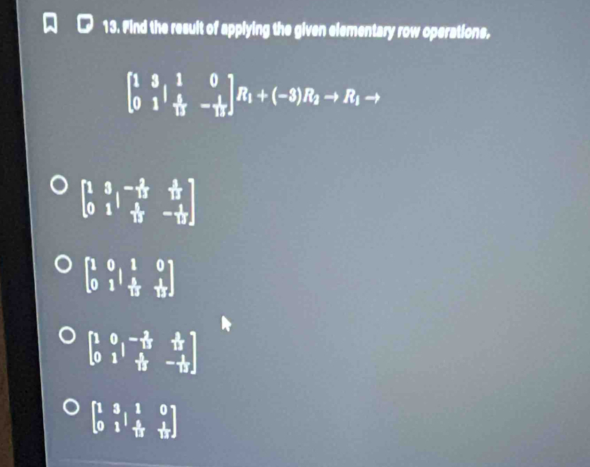 Find the result of applying the given elementary row operations,
beginbmatrix 1&3&1&0 0&1& 4/15 &- 1/15 endbmatrix R_1+(-3)R_2to R_1to
beginbmatrix 1&3&-15& (-2)/12  0&1& 1/12 &- 1/12 endbmatrix
beginbmatrix 1&0&1&0 0&1& 4/5 & 1/1 
beginbmatrix 1&0&- 2/13 & (+)/13  0&1& 4/13 &- 1/12 endbmatrix
beginbmatrix 1&3&1&0 0&1&- 5/13 & 1/13 endbmatrix