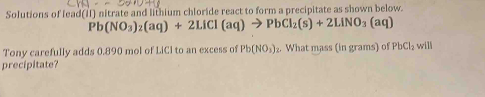 Solutions of lead(II) nitrate and lithium chloride react to form a precipitate as shown below.
Pb(NO_3)_2(aq)+2LiCl(aq)to PbCl_2(s)+2LiNO_3(aq)
Tony carefully adds 0.890 mol of LiCl to an excess of Pb(NO_3)_2 What mass (in grams) of PbCl_2 will 
precipitate?