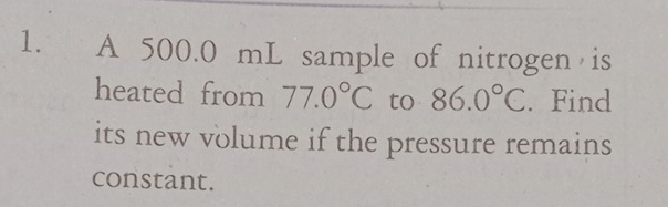 A 500.0 mL sample of nitrogen is 
heated from 77.0°C to 86.0°C.Find 
its new volume if the pressure remains 
constant.