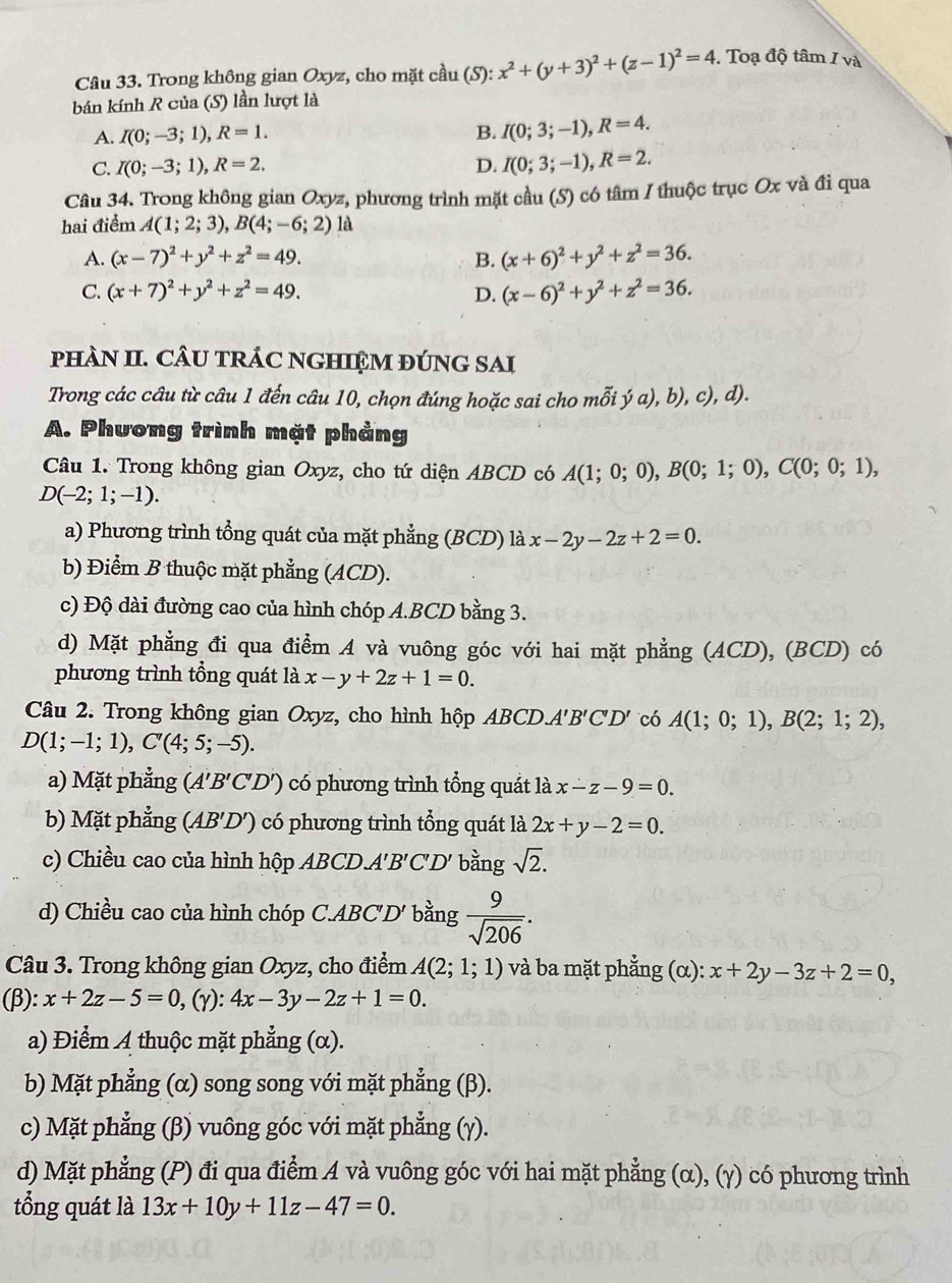 Trong không gian Oxyz, cho mặt cầu hat au(S):x^2+(y+3)^2+(z-1)^2=4. Toạ độ tâm / và
bán kính R của (S) lần lượt là
A. I(0;-3;1),R=1. B. I(0;3;-1),R=4.
C. I(0;-3;1),R=2. D. I(0;3;-1),R=2.
Câu 34. Trong không gian Oxyz, phương trình mặt cầu (S) có tâm / thuộc trục Ox và đi qua
hai điểm A(1;2;3),B(4;-6;2) là
A. (x-7)^2+y^2+z^2=49. B. (x+6)^2+y^2+z^2=36.
C. (x+7)^2+y^2+z^2=49. (x-6)^2+y^2+z^2=36.
D.
pHAN II. CÂU TRÁC NGHIỆM ĐÚNG SAI
Trong các câu từ câu 1 đến câu 10, chọn đúng hoặc sai cho mỗi ý a), b), c), d).
A. Phương trình mặt phảng
Câu 1. Trong không gian Oxyz, cho tứ diện ABCD có A(1;0;0),B(0;1;0),C(0;0;1),
D(-2;1;-1).
a) Phương trình tổng quát của mặt phẳng (BCD) là x-2y-2z+2=0.
b) Điểm B thuộc mặt phẳng (ACD).
c) Độ dài đường cao của hình chóp A.BCD bằng 3.
d) Mặt phẳng đi qua điểm A và vuông góc với hai mặt phẳng (ACD), (BCD) có
phương trình tổng quát là x-y+2z+1=0.
Câu 2. Trong không gian Oxyz, cho hình hộp ABCD.A 1'B'C'D' có A(1;0;1),B(2;1;2),
D(1;-1;1),C'(4;5;-5).
a) Mặt phẳng (A'B'C'D') có phương trình tổng quát là x-z-9=0.
b) Mặt phẳng (AB'D') có phương trình tổng quát là 2x+y-2=0.
c) Chiều cao của hình hộp ABCD.A. 'B'C'D' bằng sqrt(2).
d) Chiều cao của hình chóp C.ABC'D' bằng  9/sqrt(206) .
Câu 3. Trong không gian Oxyz, cho điểm A(2;1;1) và ba mặt phẳng (α): x+2y-3z+2=0,
(β): x+2z-5=0,(gamma ):4x-3y-2z+1=0.
a) Điểm A thuộc mặt phẳng (α).
b) Mặt phẳng (α) song song với mặt phẳng (β).
c) Mặt phẳng * (β) vuông góc với mặt phẳng (γ).
d) Mặt phẳng (P) đi qua điểm A và vuông góc với hai mặt phẳng (α), (γ) có phương trình
tổng quát là 13x+10y+11z-47=0.