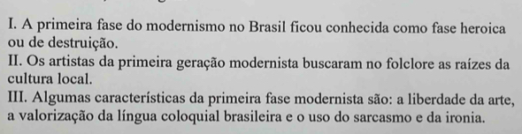 A primeira fase do modernismo no Brasil ficou conhecida como fase heroica 
ou de destruição. 
II. Os artistas da primeira geração modernista buscaram no folclore as raízes da 
cultura local. 
III. Algumas características da primeira fase modernista são: a liberdade da arte, 
a valorização da língua coloquial brasileira e o uso do sarcasmo e da ironia.