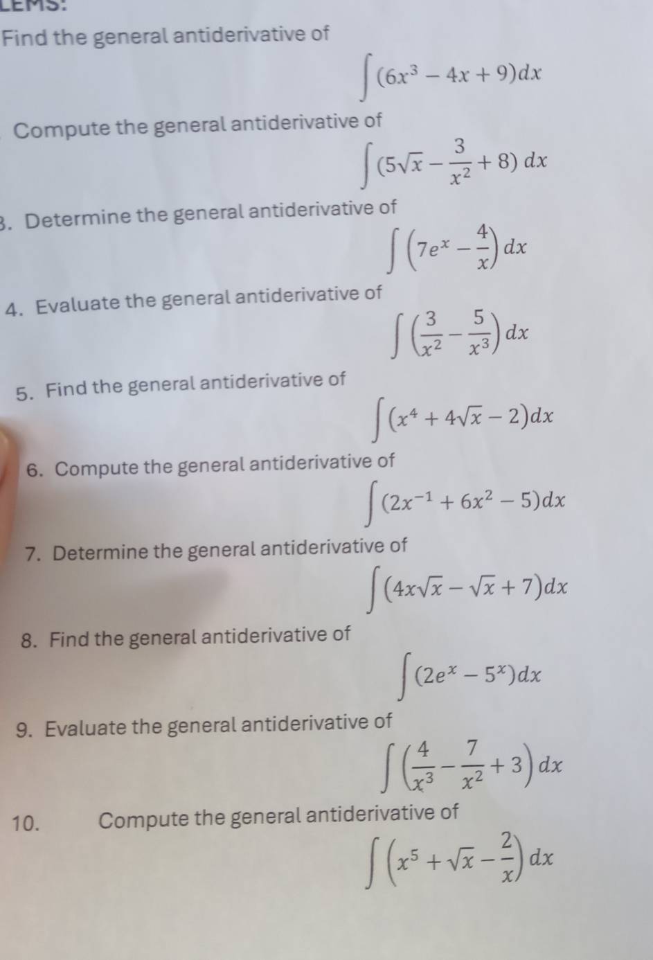 LEMS: 
Find the general antiderivative of
∈t (6x^3-4x+9)dx
Compute the general antiderivative of
∈t (5sqrt(x)- 3/x^2 +8)dx
3. Determine the general antiderivative of
∈t (7e^x- 4/x )dx
4. Evaluate the general antiderivative of
∈t ( 3/x^2 - 5/x^3 )dx
5. Find the general antiderivative of
∈t (x^4+4sqrt(x)-2)dx
6. Compute the general antiderivative of
∈t (2x^(-1)+6x^2-5)dx
7. Determine the general antiderivative of
∈t (4xsqrt(x)-sqrt(x)+7)dx
8. Find the general antiderivative of
∈t (2e^x-5^x)dx
9. Evaluate the general antiderivative of
∈t ( 4/x^3 - 7/x^2 +3)dx
10. Compute the general antiderivative of
∈t (x^5+sqrt(x)- 2/x )dx