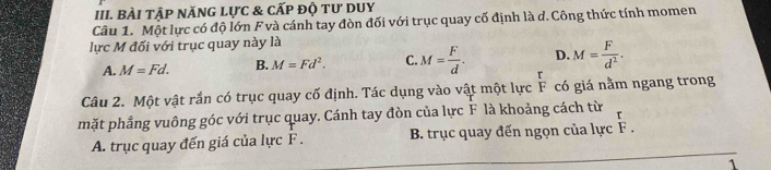 BàI tập nănG lực & cẤp độ tư dUy
Câu 1. Một lực có độ lớn F và cánh tay đòn đối với trục quay cố định là d. Công thức tính momen
lực M đối với trục quay này là
D. M= F/d^2 .
A. M=Fd. B. M=Fd^2. C. M= F/d . r
Câu 2. Một vật rắn có trục quay cố định. Tác dụng vào vật một lực F có giá nằm ngang trong
mặt phẳng vuông góc với trục quay. Cánh tay đòn của lực F là khoảng cách từ
A. trục quay đến giá của lực F. B. trục quay đến ngọn của lực F.
1