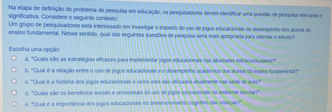 Na etapa de definição do problema de pesquisa em educação, os pesquisadores devem identificar uma questão de pesquisa relevante e
significativa. Considere o seguinte contexto:
Um grupo de pesquisadores está interessado em investigar o impacto do uso de jogos educacionals no desempenho dos alunos do
ensino fundamental. Nesse sentido, qual das seguintes questões de pesquisa seria mais apropriada para orientar o estudo?
Escolha uma opção:
a. 'Quais são as estratégias efícazes para implementar jogos educacionais nas atividades extracurriculares?''
b. ''Qual é a relação entre o uso de jogos educacionalis e o desempenho académico dos alunos do ensino fundamental?''
c. "Qual é a história dos jogos educacionais e como eles são utilizados atualmente nas salas de aula?"
d. 'Quais são os benefícios sociais e emocionais do uso de jogos educacionais no ambiente escolar?"
e. ''Qual é a importância dos jogos educacionais no desenvolvimento cognitivo das crianças?''