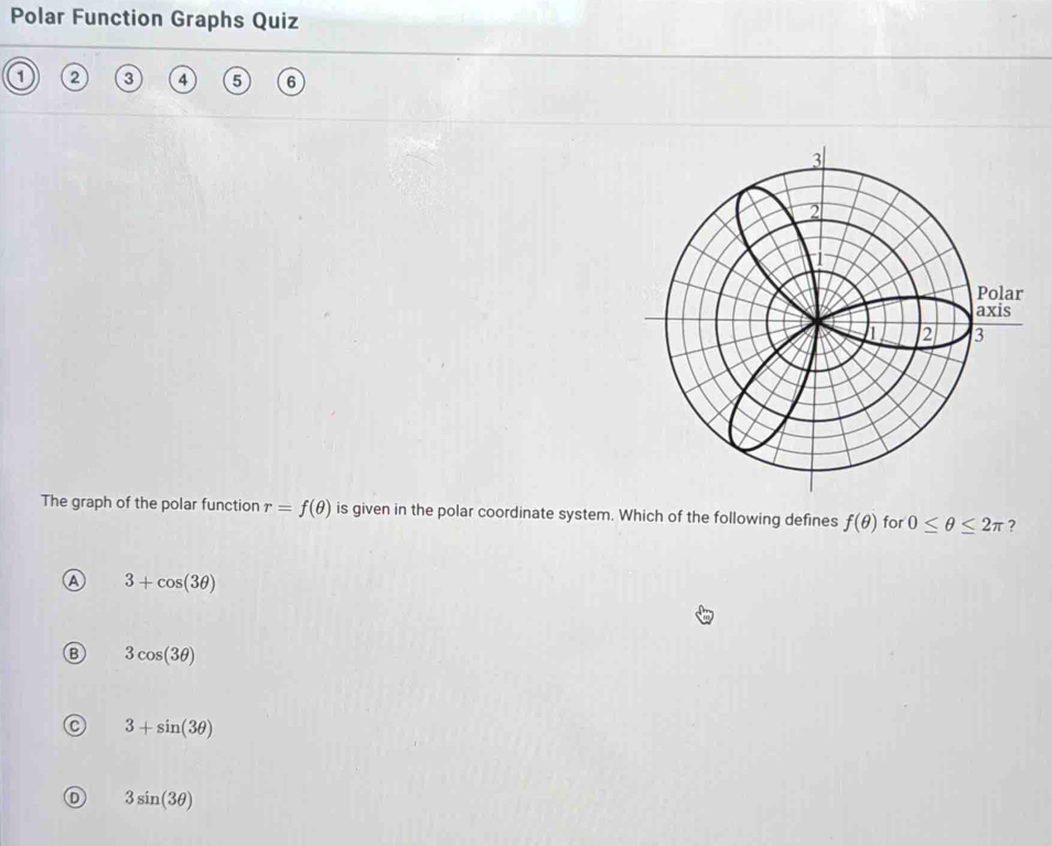 Polar Function Graphs Quiz
2 3 4 5 6
The graph of the polar function r=f(θ ) is given in the polar coordinate system. Which of the following defines f(θ ) for 0≤ θ ≤ 2π ?
A 3+cos (3θ )
3cos (3θ )
3+sin (3θ )
3sin (3θ )