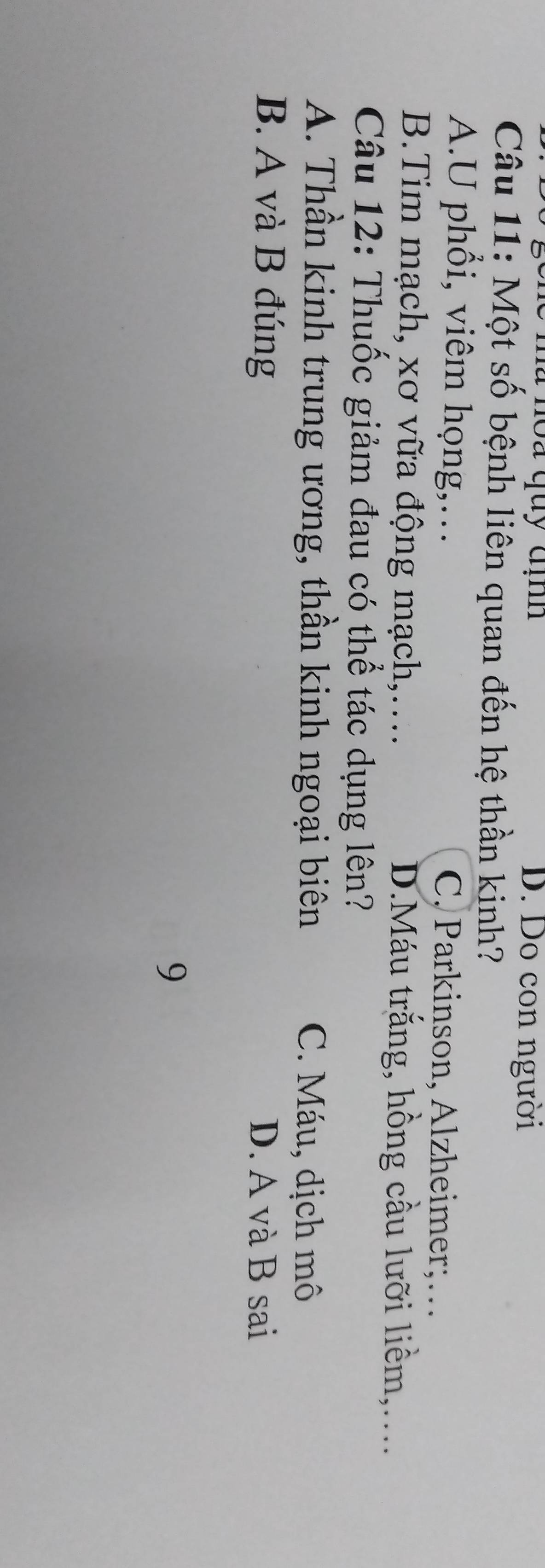 là noa quy địh D. Do con người
Câu 11: Một số bệnh liên quan đến hệ thần kinh?
A.U phổi, viêm họng,… C. Parkinson, Alzheimer;…
B.Tim mạch, xơ vữa động mạch,… D.Máu trắng, hồng cầu lưỡi liềm,....
Câu 12: Thuốc giảm đau có thể tác dụng lên?
A. Thần kinh trung ương, thần kinh ngoại biên C. Máu, dịch mô
B. A và B đúng D. A và B sai
9