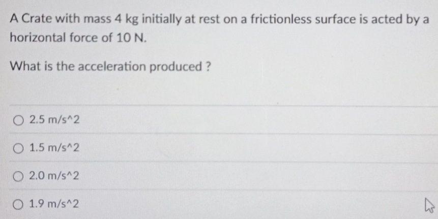 A Crate with mass 4 kg initially at rest on a frictionless surface is acted by a
horizontal force of 10 N.
What is the acceleration produced ?
2.5m/s^(wedge)2
1.5m/s^(wedge)2
2.0m/s^(wedge)2
1.9m/s^(wedge)2