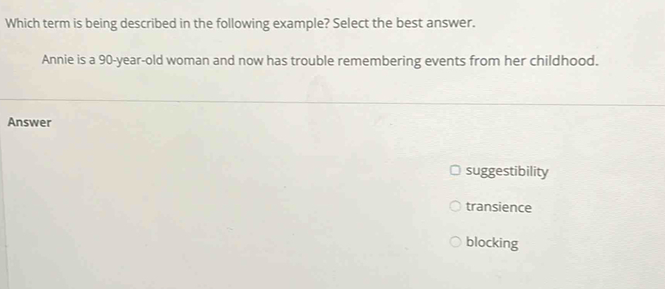 Which term is being described in the following example? Select the best answer.
Annie is a 90-year -old woman and now has trouble remembering events from her childhood.
Answer
suggestibility
transience
blocking