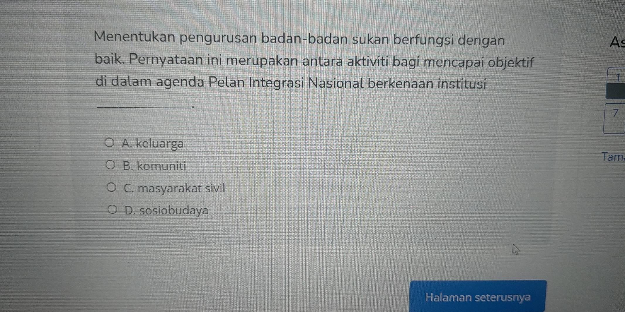 Menentukan pengurusan badan-badan sukan berfungsi dengan As
baik. Pernyataan ini merupakan antara aktiviti bagi mencapai objektif
di dalam agenda Pelan Integrasi Nasional berkenaan institusi
1
_
.
7
A. keluarga
Tam
B. komuniti
C. masyarakat sivil
D. sosiobudaya
Halaman seterusnya