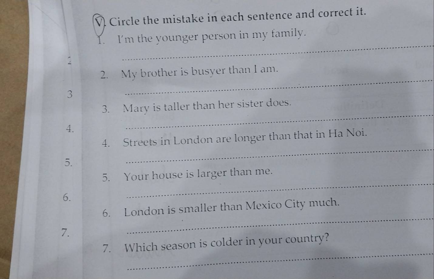 Circle the mistake in each sentence and correct it. 
I. I'm the younger person in my family. 
V 
_ 
2. My brother is busyer than I am. 
3 
_ 
3. Mary is taller than her sister does. 
4. 
_ 
4. Streets in London are longer than that in Ha Noi. 
5. 
_ 
5. Your house is larger than me. 
6. 
_ 
_ 
6. London is smaller than Mexico City much. 
7. 
_ 
7. Which season is colder in your country?