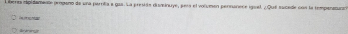 Liberas rapidamente propano de una parrilla a gas. La presión disminuye, pero el volumen permanece igual. ¿Qué sucede con la temperatura?
aumentar
disminuir