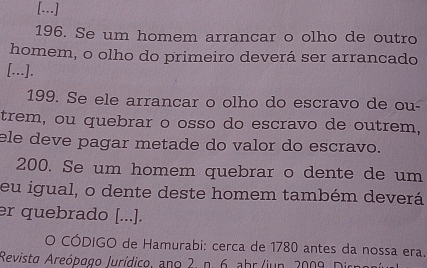 [..] 
196. Se um homem arrancar o olho de outro 
homem, o olho do primeiro deverá ser arrancado 
[...]. 
199. Se ele arrancar o olho do escravo de ou- 
trem, ou quebrar o osso do escravo de outrem, 
ele deve pagar metade do valor do escravo. 
200. Se um homem quebrar o dente de um 
eu igual, o dente deste homem também deverá 
er quebrado [...]. 
O CÓDIGO de Hamurabi: cerca de 1780 antes da nossa era. 
Revisto Areópago Jurídico, ano 2. n. 6. ahr /jun. 2009. Dirngr