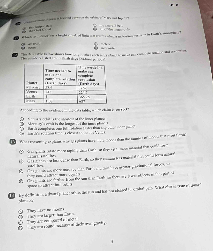 ID: D
mch of mese objects to located between the orbits of Mars and Jupiter?
the Kutper Beft
the asteroid belt
the Oort Cloud all of the meteoroids
Which term describes a bright streak of light that results when a meteoroid burns up in Earth's atmosphere?
asteroid meteor
comet meteorite
The data table below shows how long it takes each inner planet to make one complete rotation and revolution.
The numbers listed are in Earth days (24-hour periods).
According to the evidence in the data table, which claim is correct?
④ Venus's orbit is the shortest of the inner planets.
⑪ Mercury's orbit is the longest of the inner planets.
◎ Earth completes one full rotation faster than any other inner planet.
D Earth’s rotation time is closest to that of Venus.
13 What reasoning explains why gas giants have more moons than the number of moons that orbit Earth?
① Gas giants rotate more rapidly than Earth, so they eject more material that could form
natural satellites.
Gas giants are less dense than Earth, so they contain less material that could form natural
satellites.
Gas giants are more massive than Earth and thus have greater gravitational forces, so
they could attract more objects.
D Gas giants are farther from the sun than Earth, so there are fewer objects in that part of
space to attract into orbits.
14 By definition, a dwarf planet orbits the sun and has not cleared its orbital path. What else is true of dwarf
planets?
④ They have no moons.
⑧ They are larger than Earth.
© They are composed of metal.
Ⓓ They are round because of their own gravity.
3
