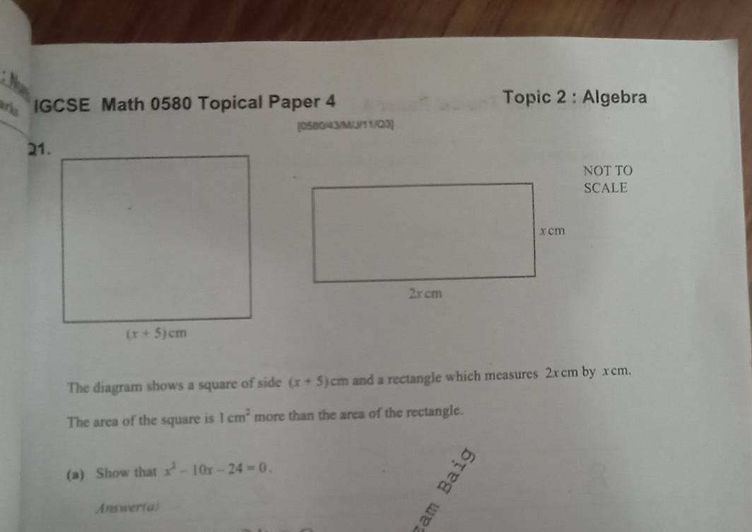 a
arks IGCSE Math 0580 Topical Paper 4 Topic 2 : Algebra
[058043/M/J/11/Q3]
21.
NOT TO
SCALE
The diagram shows a square of side (x+5)c cm and a rectangle which measures 2xcm by x cm.
The area of the square is 1cm^2 more than the area of the rectangle.
(a) Show that x^2-10x-24=0.
Answer(a)