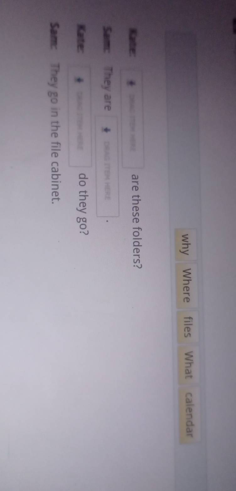 why Where files What calendar 
Kate: DHAC ITEM HERE are these folders? 
Sam: They are DRAG ITEM HERE 
Kate: TAG STEM HERE do they go? 
Sam: They go in the file cabinet.