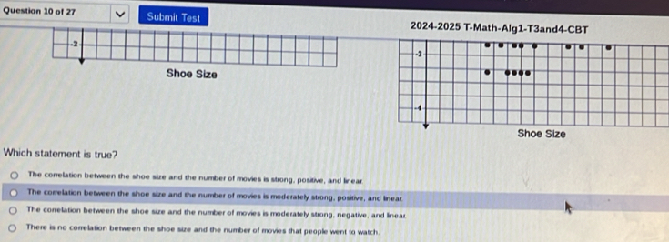 Submit Test 2024-2025 T-Math-Alg1-T3and4-CBT
..
-2...
-4
Shoe Size
Which statement is true?
The correlation between the shoe size and the number of movies is strong, positive, and linear.
The correlation between the shoe size and the number of movies is moderately strong, positive, and linear
The correlation between the shoe size and the number of movies is moderately strong, negative, and linear
There is no correlation between the shoe size and the number of movies that people went to watch