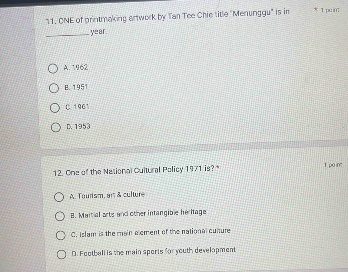 ONE of printmaking artwork by Tan Tee Chie title "Menunggu" is in * 1 point
_year.
A. 1962
B. 1951
C. 1961
D. 1953
12. One of the National Cultural Policy 1971 is? * 1 point
A. Tourism, art & culture
B. Martial arts and other intangible heritage
C. Islam is the main element of the national culture
D. Football is the main sports for youth development