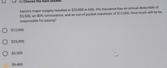 hoose the beat answe 
Aaron's major surgery resulted in $25,000 in bills. His inxurance hax an annual deductible of
$5,500, an 80% coinaurance, and an out-of-pocket maximum of $12,000. How much will he be
responsible for paying?
$12,000
$25,000
$5,500
$9,400