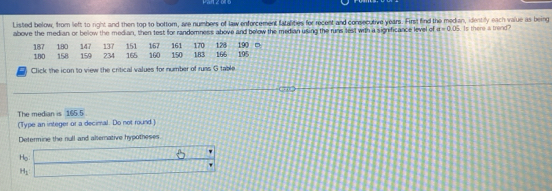 Listed below, from left to right and then top to bottom, are numbers of law enforcement tatalities for recent and consecutive years. First find the median, identily each value as being 
above the median or below the median, then test for randomness above and below the median using the runs test with a significance level of a=0.06 Is there a trend? 
Click the icon to view the critical values for number of runs G table 
The median is 165.5
(Type an integer or a decimal. Do not round.) 
Determine the null and alternative hypotheses
H_0  1/2 b _  b
H_1°