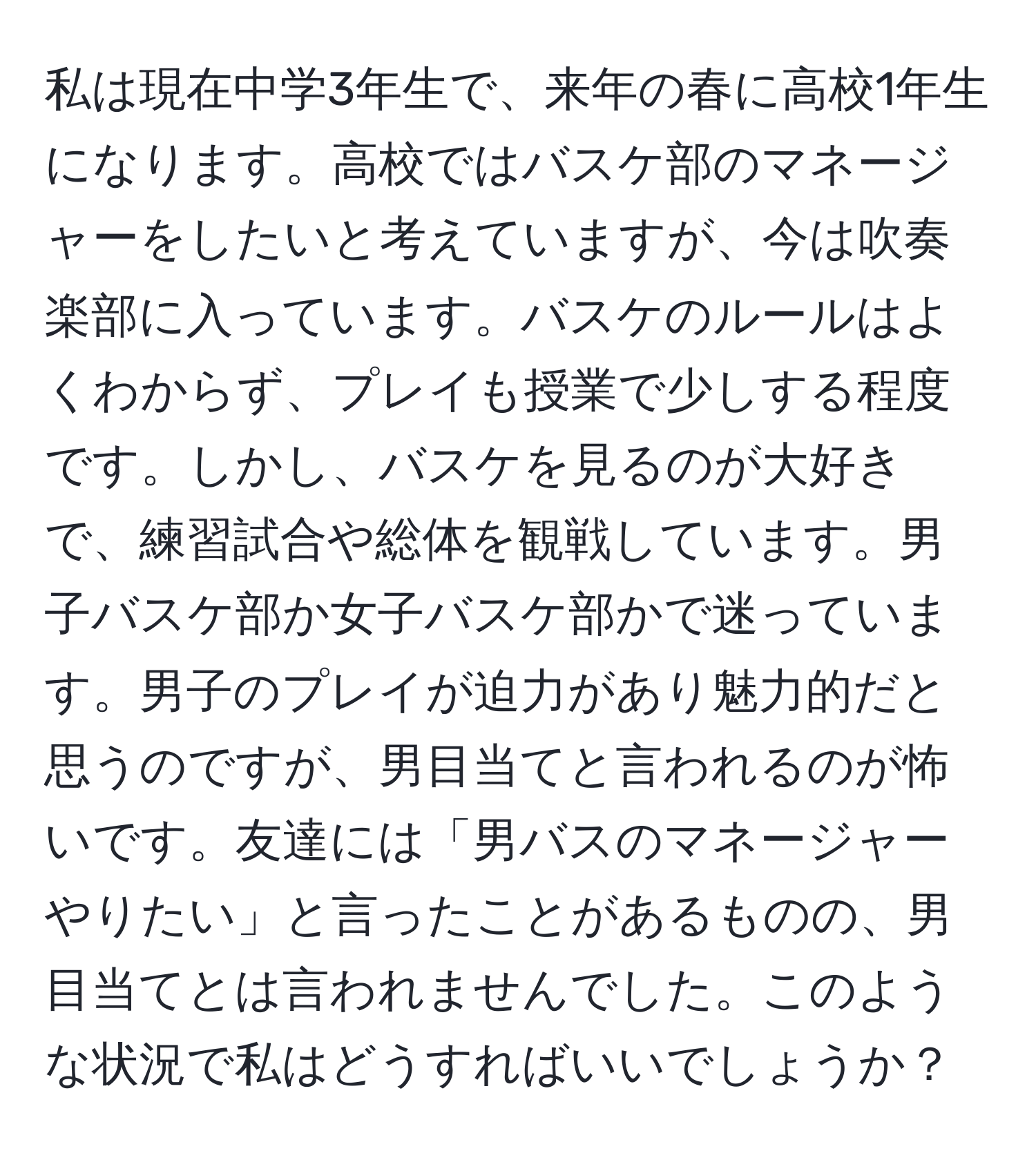 私は現在中学3年生で、来年の春に高校1年生になります。高校ではバスケ部のマネージャーをしたいと考えていますが、今は吹奏楽部に入っています。バスケのルールはよくわからず、プレイも授業で少しする程度です。しかし、バスケを見るのが大好きで、練習試合や総体を観戦しています。男子バスケ部か女子バスケ部かで迷っています。男子のプレイが迫力があり魅力的だと思うのですが、男目当てと言われるのが怖いです。友達には「男バスのマネージャーやりたい」と言ったことがあるものの、男目当てとは言われませんでした。このような状況で私はどうすればいいでしょうか？