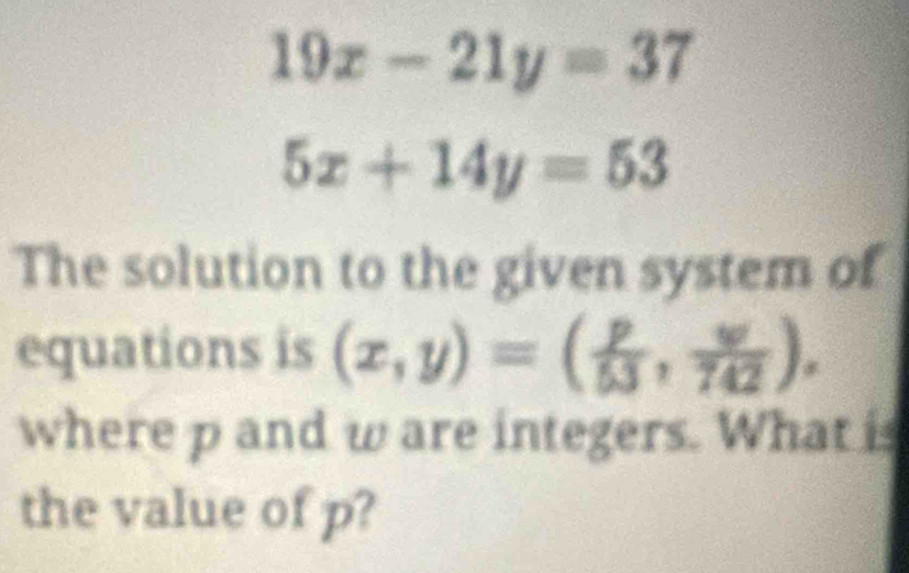 19x-21y=37
5x+14y=53
The solution to the given system of
equations is (x,y)=( p/53 , w/742 ). 
where p and w are integers. What is
the value of p?