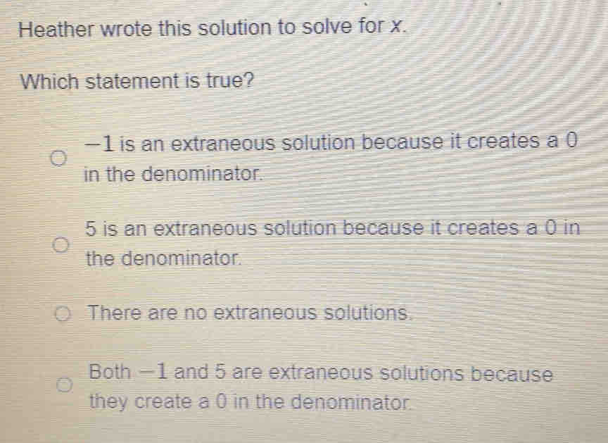 Heather wrote this solution to solve for x.
Which statement is true?
−1 is an extraneous solution because it creates a 0
in the denominator.
5 is an extraneous solution because it creates a 0 in
the denominator.
There are no extraneous solutions.
Both —1 and 5 are extraneous solutions because
they create a 0 in the denominator.