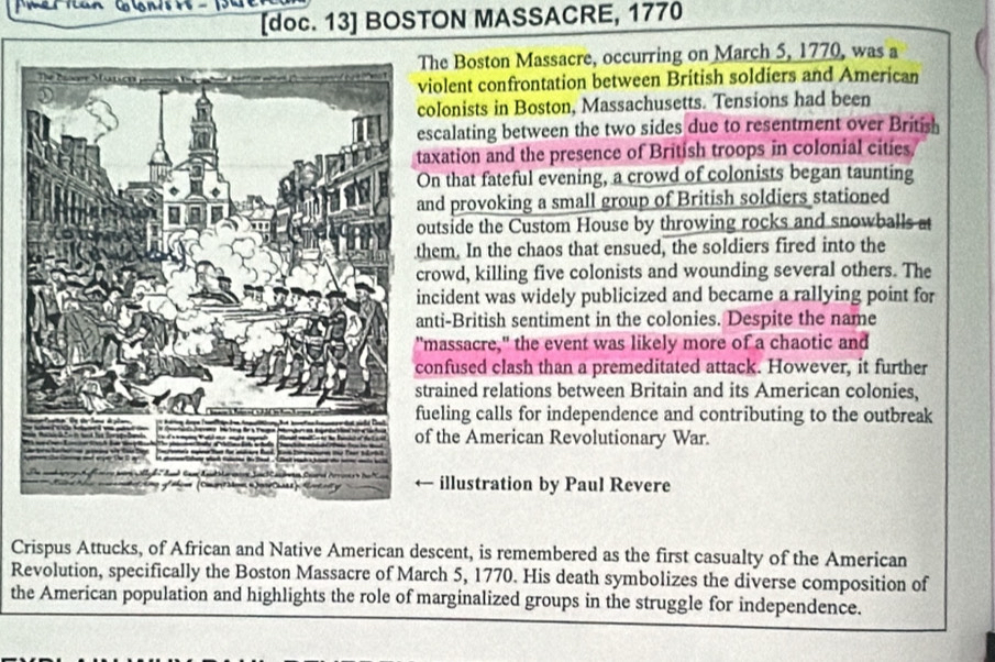 [doc. 13] BOSTON MASSACRE, 1770 
The Boston Massacre, occurring on March 5, 1770, was a 
iolent confrontation between British soldiers and American 
olonists in Boston, Massachusetts. Tensions had been 
scalating between the two sides due to resentment over British 
axation and the presence of British troops in colonial cities 
On that fateful evening, a crowd of colonists began taunting 
nd provoking a small group of British soldiers stationed 
utside the Custom House by throwing rocks and snowballs at 
hem. In the chaos that ensued, the soldiers fired into the 
rowd, killing five colonists and wounding several others. The 
ncident was widely publicized and became a rallying point for 
nti-British sentiment in the colonies. Despite the name 
massacre," the event was likely more of a chaotic and 
onfused clash than a premeditated attack. However, it further 
trained relations between Britain and its American colonies, 
ueling calls for independence and contributing to the outbreak 
f the American Revolutionary War. 
illustration by Paul Revere 
Crispus Attucks, of African and Native American descent, is remembered as the first casualty of the American 
Revolution, specifically the Boston Massacre of March 5, 1770. His death symbolizes the diverse composition of 
the American population and highlights the role of marginalized groups in the struggle for independence.