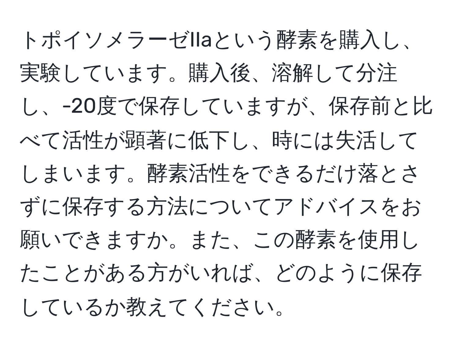 トポイソメラーゼIIaという酵素を購入し、実験しています。購入後、溶解して分注し、-20度で保存していますが、保存前と比べて活性が顕著に低下し、時には失活してしまいます。酵素活性をできるだけ落とさずに保存する方法についてアドバイスをお願いできますか。また、この酵素を使用したことがある方がいれば、どのように保存しているか教えてください。