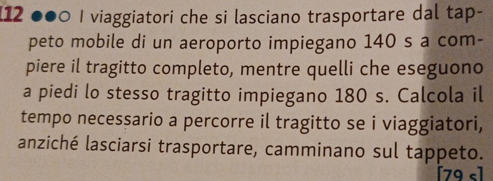 12 2 ●●0 I viaggiatori che si lasciano trasportare dal tap- 
peto mobile di un aeroporto impiegano 140 s a com- 
piere il tragitto completo, mentre quelli che eseguono 
a piedi lo stesso tragitto impiegano 180 s. Calcola il 
tempo necessario a percorre il tragitto se i viaggiatori, 
anziché lasciarsi trasportare, camminano sul tappeto. 
[ 79 s]