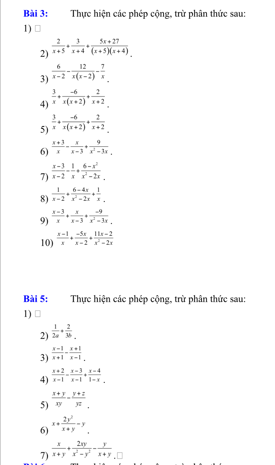 Thực hiện các phép cộng, trừ phân thức sau:
1)
2)  2/x+5 + 3/x+4 + (5x+27)/(x+5)(x+4) .
3)  6/x-2 - 12/x(x-2) - 7/x 
4)  3/x + (-6)/x(x+2) + 2/x+2 .
5)  3/x + (-6)/x(x+2) + 2/x+2 .
6)  (x+3)/x - x/x-3 + 9/x^2-3x .
7)  (x-3)/x-2 - 1/x + (6-x^2)/x^2-2x .
8)  1/x-2 + (6-4x)/x^2-2x + 1/x .
9)  (x-3)/x + x/x-3 + (-9)/x^2-3x .
10)  (x-1)/x + (-5x)/x-2 + (11x-2)/x^2-2x 
Bài 5: Thực hiện các phép cộng, trừ phân thức sau:
1)
2)  1/2a + 2/3b .
3)  (x-1)/x+1 - (x+1)/x-1 .
4)  (x+2)/x-1 - (x-3)/x-1 + (x-4)/1-x .
5)  (x+y)/xy - (y+z)/yz .
6) x+ 2y^2/x+y -y
7)  x/x+y + 2xy/x^2-y^2 - y/x+y 
D