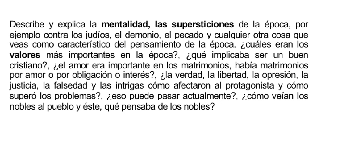 Describe y explica la mentalidad, las supersticiones de la época, por 
ejemplo contra los judíos, el demonio, el pecado y cualquier otra cosa que 
veas como característico del pensamiento de la época. ¿cuáles eran los 
valores más importantes en la época?, ¿qué implicaba ser un buen 
cristiano?, ¿el amor era importante en los matrimonios, había matrimonios 
por amor o por obligación o interés?, ¿la verdad, la libertad, la opresión, la 
justicia, la falsedad y las intrigas cómo afectaron al protagonista y cómo 
superó los problemas?, ¿eso puede pasar actualmente?, ¿cómo veían los 
nobles al pueblo y éste, qué pensaba de los nobles?