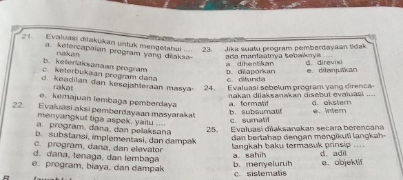 Evaluasi dilakukan untuk mengetahui .... 23. 
Jika suatu program pemberdayaan tidak
a. ketercapaian program yang dilaksa- ada manfaatnya šebaiknya ....
nakan
a. dihentikan ddirevisi
b. keterlaksanaan program
b. dilaporkan e. dilanjutkan
c. keterbukaan program dana c.ditunda
d. keadilan dan kesejahteraan masya- 24. Evaluasí sebelum program yang direnca-
rakat
nakan dilaksanakan disebut evaluasi
e. kemajuan lembaga pemberdaya a. formatif d. ekstern
22. Evaluasi aksi pemberdayaan masyarakat
b. subsumatif e. intern
menyangkut tiga aspek, yaitu ....
c. sumatif
a. program, dana, dan pelaksana
25. Evaluasi dilaksanakan seçara berencana
b. substansi, implementasi, dan dampak
dan bertahap dengan mengikuti langkah-
c. program, dana, dan elevator
langkah baku termasuk prinsip ....
d. dana, tenaga, dan lembaga
a.sahih d. adil
e. program, biaya, dan dampak
b. menyeluruh e. objektif
B c. sistematis