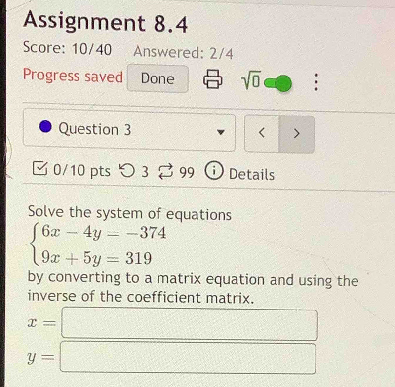 Assignment 8.4 
Score: 10/40 Answered: 2/4 
Progress saved Done 
sqrt(0) : 
Question 3 < > 
0/10 pts つ 3 3 99 i Details 
Solve the system of equations
beginarrayl 6x-4y=-374 9x+5y=319endarray.
by converting to a matrix equation and using the 
inverse of the coefficient matrix.
x=
y= □ □°
2217