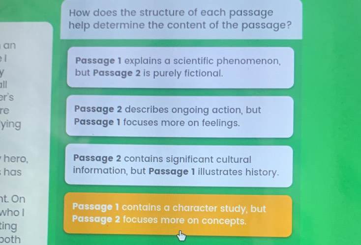 How does the structure of each passage
help determine the content of the passage?
an
l Passage 1 explains a scientific phenomenon,
but Passage 2 is purely fictional.
all
er's
re
Passage 2 describes ongoing action, but
ying Passage 1 focuses more on feelings.
hero, Passage 2 contains significant cultural
has information, but Passage 1 illustrates history.
t. On
Passage 1 contains a character study, but
who I Passage 2 focuses more on concepts.
ting
both