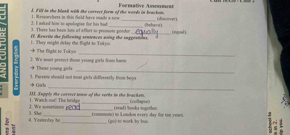 Formative Assessment 
I. Fill in the blank with the correct form of the words in brackets. 
1. Researchers in this field have made a new _(discover). 
2. I asked him to apologise for his bad _(behave). 
3. There has been lots of effort to promote gender _(equal). 
II. Rewrite the following sentences using the suggestions. 
1. They might delay the flight to Tokyo. 
_ 
The flight to Tokyo 
2. We must protect those young girls from harm 
2 
_ 
Those young girls 
3. Parents should not treat girls differently from boys 
_ 
Girls 
III. Supply the correct tense of the verbs in the brackets. 
1. Watch out! The bridge _(collapse) 
2. We sometimes _(read) books together. 
3. She_ (commute) to London every day for ten years. 
4. Yesterday he _(go) to work by bus. 8