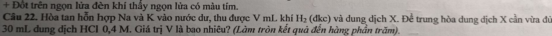 + Đốt trên ngọn lửa đèn khí thấy ngọn lửa có màu tím. 
Câu 22. Hòa tan hỗn hợp Na và K vào nước dư, thu được V mL khí H_2 (đkc) và dung dịch X. Đề trung hòa dung dịch X cần vừa đủ
30 mL dung dịch HCl 0,4 M. Giá trị V là bao nhiêu? (Làm tròn kết quả đến hàng phần trăm).