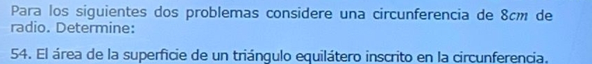 Para los siguientes dos problemas considere una circunferencia de 8cm de 
radio. Determine: 
54. El área de la superficie de un triángulo equilátero inscrito en la circunferencia.