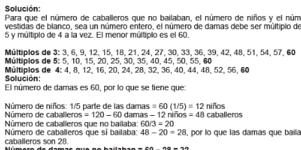 Solución: 
Para que el número de caballeros que no bailaban, el número de niños y el núm 
vestidas de blanco, sea un número entero, el número de damas debe ser múltipio de
5 y múltipio de 4 a la vez. El menor múltiplo es el 60. 
Múltiplos de 3 : 3, 6, 9, 12, 15, 18, 21, 24, 27, 30, 33, 36, 39, 42, 48, 51, 54, 57, 60
Múltiplos de 5 : 5, 10, 15, 20, 25, 30, 35, 40, 45, 50, 55, 60
Múltiplos de 4 : 4, 8, 12, 16, 20, 24, 28, 32, 36, 40, 44, 48, 52, 56, 60
Solución: 
El número de damas es 60, por lo que se tiene que: 
Número de niños: 1/5 parte de las damas =60(1/5)=12nifios
Número de caballeros =120-60 damas - 12 niños =48 caballeros 
Número de caballeros que no bailaba: 60/3=20
Número de caballeros que sí bailaba: 48-20=28 , por lo que las damas que baila 
caballeros son 28. M úmere de dama