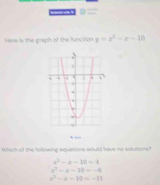 Here is the graph of the function y=x^2-x-10
Which of the following equations would have no solutions?
x^2-x-10=4
x^2-x-10=-6
x^2-x-10=-11